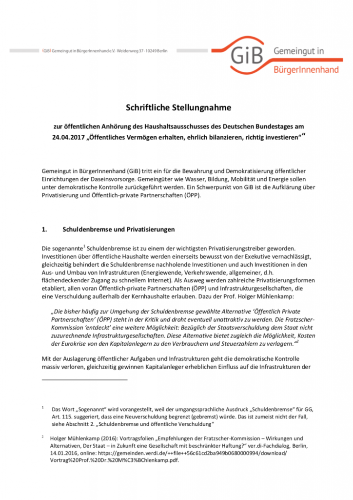 Auf Antrag der Fraktion Bündnis 90/Die Grünen debattierte der Haushaltsausschuss des Bundestages über die Verwaltung öffentlichen Vermögens und dessen Bilanzierung. Thema dieser öffentliche Anhörung am 24. April 2017 war auch die von der Bundesregierung für Mai geplante Grundgesetzänderung zur Privatisierung der Autobahnen. Carl Waßmuth von Gemeingut in BürgerInnenhand (GiB) war als Sachverständiger zu dieser Anhörung eingeladen. Für die Anhörung verfasste GiB zusätzlich eine schriftliche Stellungnahme. Darin lehnt GiB die geplante Etablierung einer Infrastrukturgesellschaft Verkehr ab. Sie würde unkontrollierbaren Privatisierungsformen wie öffentlich-privaten Partnerschaften (ÖPP) Hintertüren öffnen.
(April 2017, Umfang: 8 Seiten)
