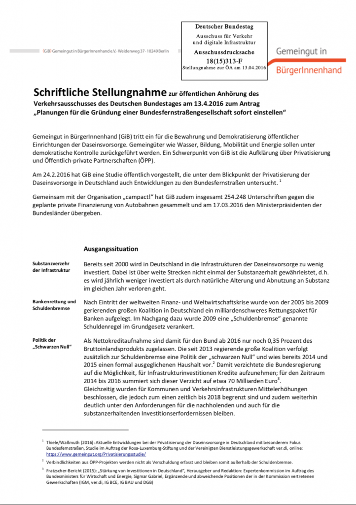 Als einer von sieben Sachverständigen war Carl Waßmuth von Gemeingut in BürgerInnenhand (GiB) zur öffentlichen Anhörung des Verkehrsausschusses am 13. April 2016 im Bundestag eingeladen. Thema war eine „Bundesfernstraßengesellschaft“, die Fraktion die Linke hatte dazu einen Antrag eingereicht, der den Stopp aller weiteren Planungen zur Einrichtung dieser Gesellschaft forderte. In der schriftlichen Stellungnahme zu der öffentlichen Anhörung übt GiB Kritik an der geplanten Bundesfernstraßengesellschaft und schildert, welche Nachteile eine „Einbindung privaten Kapitals“ im Bundesfernstraßenbau mit sich bringt: für die öffentlichen Kassen, im Sinne einer vernünftigen Infrastrukturpolitik, für sozialpolitische Belange, für verkehrspolitische Anliegen und auch im Sinne einer soliden Wirtschaftspolitik.
(April 2016, Umfang: 18 Seiten)