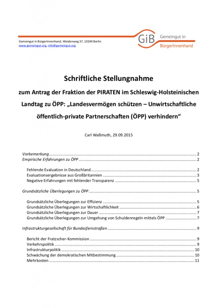 Auf Antrag der Fraktion der Piraten im Schleswig-Holsteinischen Landtag fand dort eine Anhörung zum Thema „Landesvermögen schützen – Unwirtschaftliche öffentlich-private Partnerschaften (ÖPP) verhindern“ statt (Antrag Drucksache 18/3063). Die Fraktion der Piraten bat GiB um eine Stellungnahme dazu. In der von GiB erstellten Stellungnahme geht es um die Erfahrungen und Erkenntnisse aus den ÖPP-Projekten in Deutschland und in Großbritannien (das Geburtsland von ÖPP). Neben der grundsätzlicher Kritik an ÖPP wird auch das Vorhaben Infrastrukturgesellschaft für Autobahnen unter die Lupe genommen.
(September 2015, Umfang: 12 Seiten)