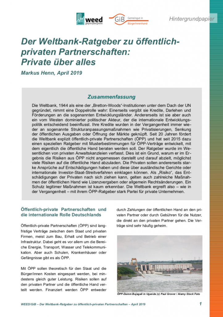 Verfasst von Markus Henn, gemeinsam herausgegeben von Weltwirtschaft, Ökologie & Entwicklung (WEED) und GiB. Das Papier stellt dar, wie die Weltbank mit ihrer Arbeit zu öffentlich-privaten Partnerschaften (ÖPP), konkret einem Ratgeber für die öffentliche Hand, die Interessen der Privaten vertritt. Seit 20 Jahren fördert die Weltbank explizit öffentlich-private Partnerschaften und hat seit 2015 dazu einen speziellen Ratgeber mit Musterbestimmungen für ÖPP-Verträge entwickelt, mit dem eigentlich die öffentliche Hand beraten werden soll. Der Ratgeber wurde im Wesentlichen von privaten Anwaltskanzleien verfasst. Dies ist ein Grund, warum er im Ergebnis die Risiken aus ÖPP nicht angemessen darstellt und darauf abzielt, möglichst viele Risiken auf die öffentliche Hand abzuladen. Die Privaten sollen andererseits starke Ansprüche auf Entschädigungen haben und diese über ausländische Gerichte oder internationale Investor-Staat-Streitverfahren einklagen können. Als „Risiko“, das Entschädigungen der Privaten nach sich ziehen kann, gelten auch zahlreiche Maßnahmen der öffentlichen Hand wie Lizenzvergaben oder allgemein Rechtsänderungen. Ein Schutz legitimer Maßnahmen ist kaum erkennbar. Die Weltbank ergreift also – wie in der Vergangenheit – mit ihrem ÖPP-Ratgeber stark Partei für private Unternehmen.
(April 2019, Umfang: 11 Seiten)