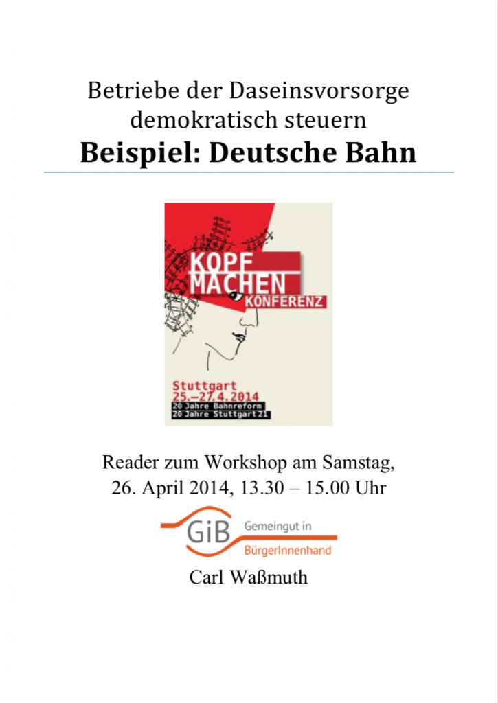 Im April 2014 fand in Stuttgart die Konferenz „’Kopf machen’ in der Bahnpolitik. 20 Jahre Bahnreform – 20 Jahre Stuttgart 21“ statt, organisiert vom Bündnis Bahn für Alle. Gemeingut in BürgerInnenhand unterstützte die Konferenz und bot einen Workshop unter dem Titel „Die Rückführung privatisierter Betriebe der öffentlichen Daseinsvorsorge in Betriebe unter öffentlich-demokratischer Kontrolle – das Beispiel Deutsche Bahn“ an (Referent Carl Waßmuth). Zum Workshop wurde ein Thesenpapier mit dem Titel „Betriebe der Daseinsvorsorge demokratisch steuern – das Beispiel: Deutsche Bahn“ verfasst. Die Themen sind: Mobilität als Daseinsvorsorge, fehlende Transparenz und Mitbestimmung, Forderungen an die DB AG.
(April 2014, Umfang: 8 Seiten)