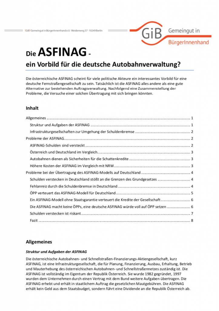 Die österreichische ASFINAG scheint für viele politische Akteure ein interessantes Vorbild für eine deutsche Fernstraßengesellschaft zu sein. Tatsächlich ist die ASFINAG alles andere als eine gute Alternative zur bestehenden Auftragsverwaltung. Nachfolgend eine Zusammenstellung der Probleme, die Versuche einer solchen Übertragung mit sich bringen könnten.
(Mai 2016, Umfang: 8 Seiten).