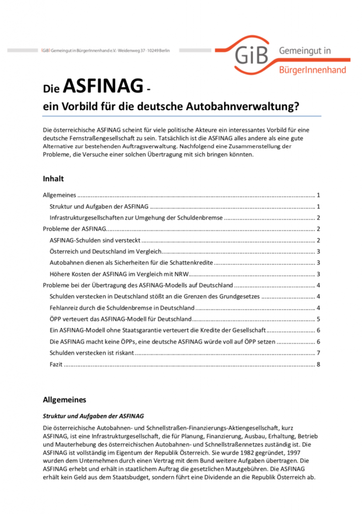 Die österreichische ASFINAG scheint für viele politische Akteure ein interessantes Vorbild für eine deutsche Fernstraßengesellschaft zu sein. Tatsächlich ist die ASFINAG alles andere als eine gute Alternative zur bestehenden Auftragsverwaltung. Nachfolgend eine Zusammenstellung der Probleme, die Versuche einer solchen Übertragung mit sich bringen könnten.
(Mai 2016, Umfang: 8 Seiten).