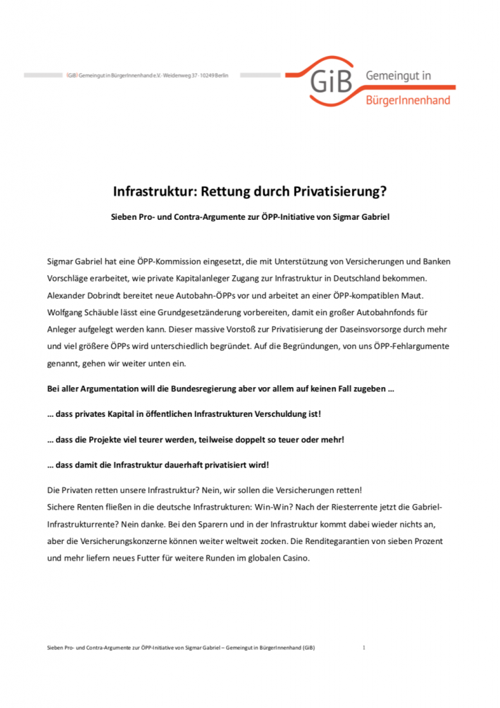 Sigmar Gabriel hat 2014 eine ÖPP-Kommission eingesetzt, die mit Unterstützung von Versicherungen und Banken Vorschläge erarbeitete, wie private Kapitalanleger Zugang zur Infrastruktur in Deutschland bekommen könnten. Alexander Dobrindt bereitete neue Autobahn-ÖPPs vor und arbeitete an einer ÖPP-kompatiblen Maut. Wolfgang Schäuble ließ eine Grundgesetzänderung vorbereiten, damit ein großer Autobahnfonds für Anleger aufgelegt werden kann. Dieser massive Vorstoß zur Privatisierung der Daseinsvorsorge durch mehr und viel größere ÖPPs wurde unterschiedlich begründet. Auf die Begründungen, von uns ÖPP-Fehlargumente genannt, gehen wir in diesem Faktenblatt ein.
(Februar 2015, Umfang: 4 Seiten)