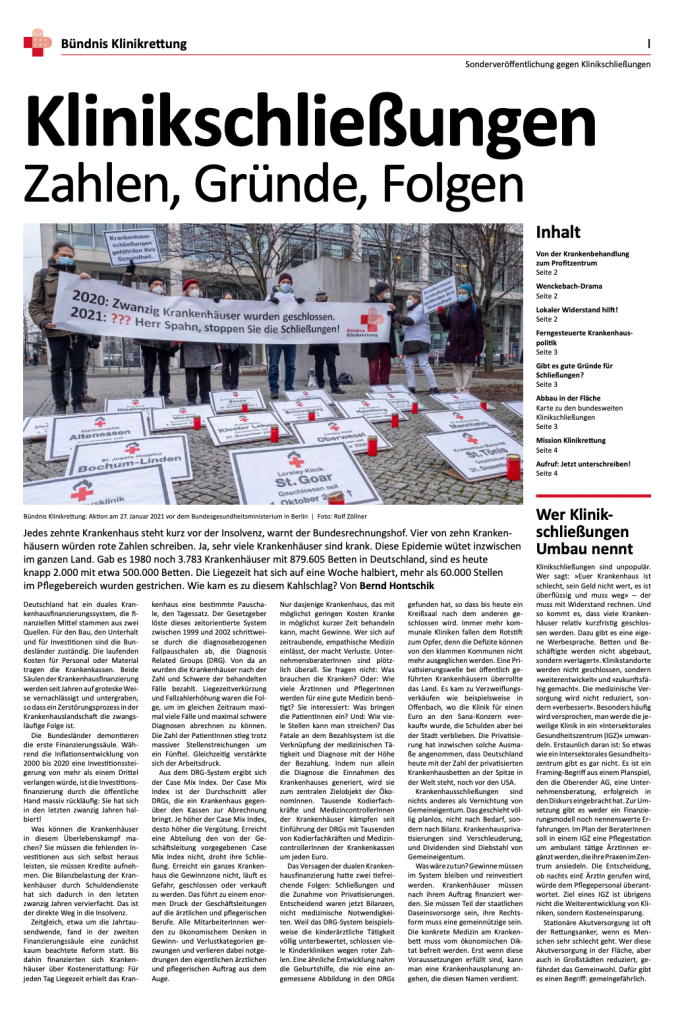 In der taz-Sonderbeilage „Klinikschließungen: Zahlen, Gründe, Folgen“ macht das Bündnis Klinikrettung auf den erheblichen Umfang von Krankenhausschließungen aufmerksam. Der Chirurg und Autor Bernd Hontschik zeigt auf, dass die duale Krankenhausfinanzierung versagt. Die beiden tiefreichenden Folgend sind Schließungen und die Zunahme von Privatisierungen. Anne Schulze-Allen, Rainer Neef und Herbert Storn stellen dar, wie die Entwicklung von der Krankenbehandlung zum Profitzentrum verläuft und heben dabei die Rolle privater Investoren im Gesundheitsbereich hervor. Der ehemalige Klinikleiter Klaus Emmerich macht darauf aufmerksam, dass immer dieselben BeraterInnen das Krankenhausschließungsmantra vortragen und dass solche Lobbyisten zu den engsten BeraterInnen sowohl von Bundesgesundheitsminister Jens Spahn als auch von GesundheitsministerInnen der Länder gehören. Laura Valentukeviciute und Carl Waßmuth setzen sich damit auseinander, wie stichhaltig die Argumente der Schließungsbefürworter sind. Eine Karte zeigt die regionale Verteilung der Klinikschließungen und es ist aufgeführt, wo überall in Deutschland Initiativen Widerstand gegen den Abbau der akutstationären Versorgung leisten. Es wird auch darüber berichtet, dass lokale Gegenwehr erfolgreich sein kann. 
Solange es gedruckte Exemplare gibt, können sie bestellt werden. Die Publikation als PDF-Datei kann heruntergeladen werden. (Erschienen am 12.3.2021, Umfang: 4 Seiten)